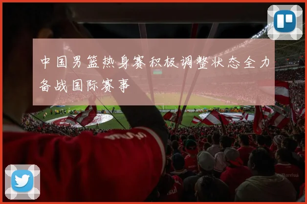 中国男篮热身赛积极调整状态全力备战国际赛事