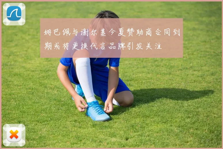 姆巴佩与谢尔基今夏赞助商合同到期或将更换代言品牌引发关注