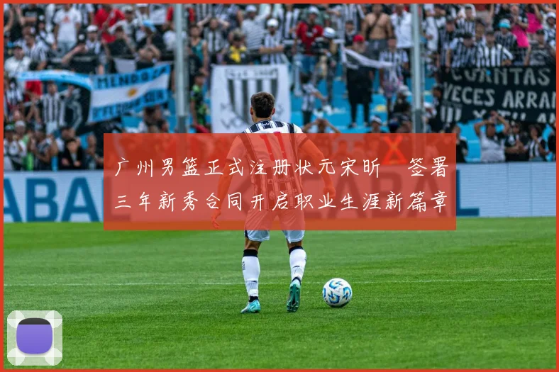 广州男篮正式注册状元宋昕澔签署三年新秀合同开启职业生涯新篇章