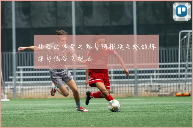 梅西的传奇之路与阿根廷足球的辉煌与低谷交织记