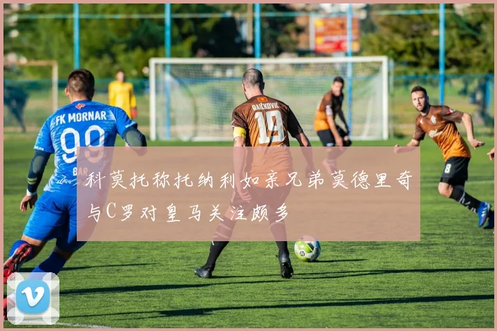 科莫托称托纳利如亲兄弟莫德里奇与C罗对皇马关注颇多